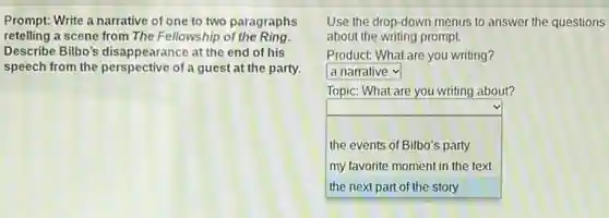 Prompt: Write a narrative of one to two paragraphs
retelling a scene from The Fellowship of the Ring
Describe Bilbo's disappearance at the end of his
speech from the perspective of a guest at the party.
Use the drop-down menus to answer the questions
about the writing prompt.
Product: What are you writing?
square 
Topic: What are you writing about?
square  the events of Bilbo's party
my favorite moment in the text